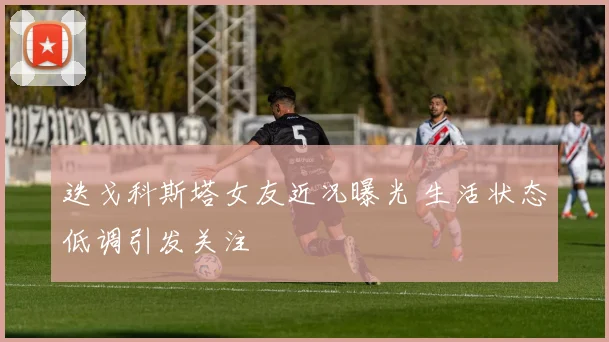 迭戈科斯塔女友近况曝光 生活状态低调引发关注