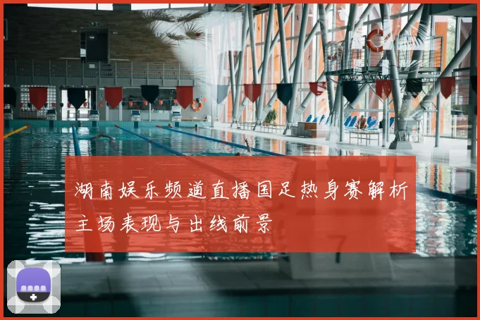 湖南娱乐频道直播国足热身赛解析主场表现与出线前景