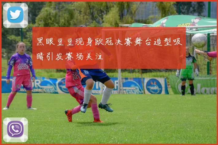 黑眼豆豆现身欧冠决赛舞台造型吸睛引发赛场关注