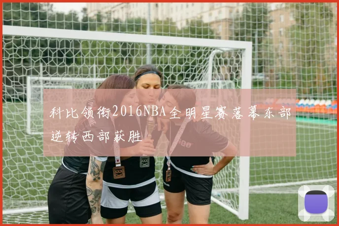 科比领衔2016NBA全明星赛落幕东部逆转西部获胜