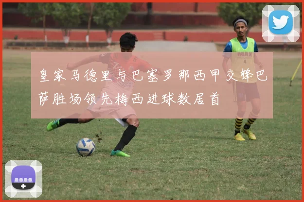 皇家马德里与巴塞罗那西甲交锋巴萨胜场领先梅西进球数居首