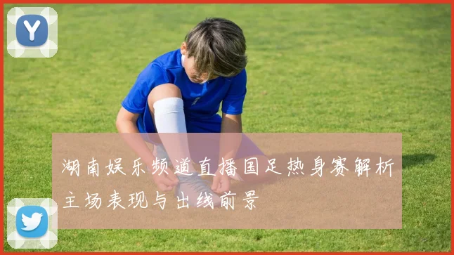 湖南娱乐频道直播国足热身赛解析主场表现与出线前景
