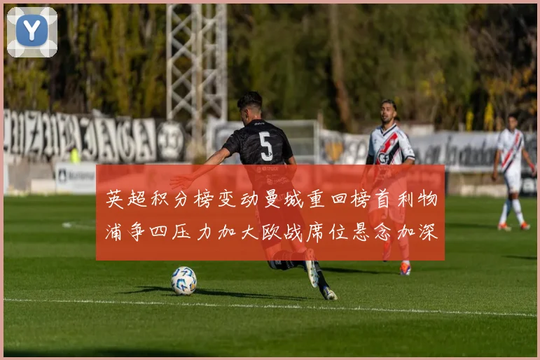 英超积分榜变动曼城重回榜首利物浦争四压力加大欧战席位悬念加深