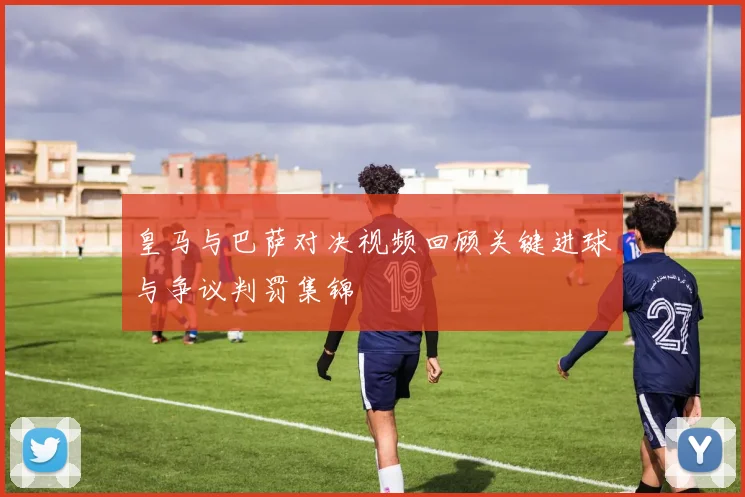 皇马与巴萨对决视频回顾关键进球与争议判罚集锦