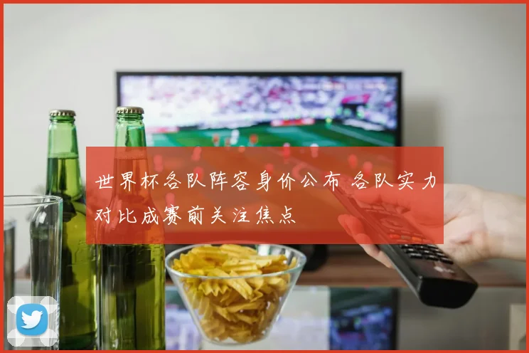 世界杯各队阵容身价公布 各队实力对比成赛前关注焦点