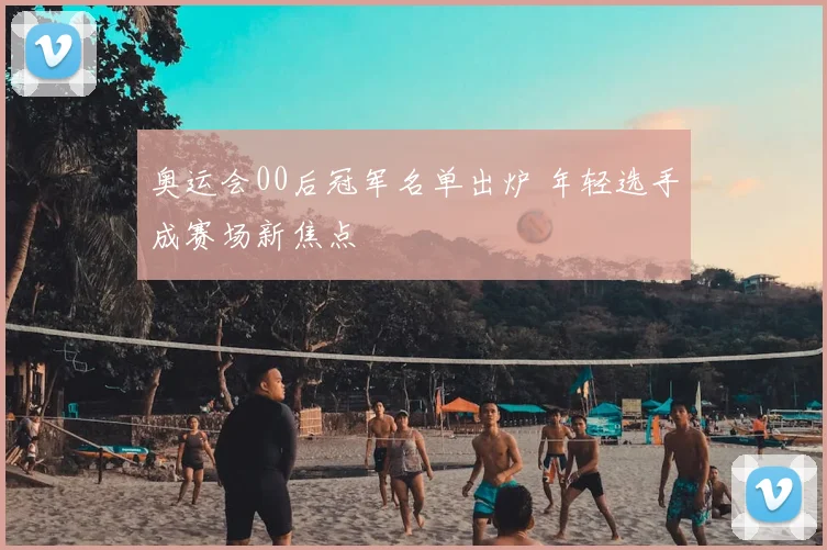 奥运会00后冠军名单出炉 年轻选手成赛场新焦点