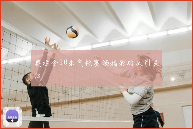 奥运会10米气枪赛场精彩对决引关注