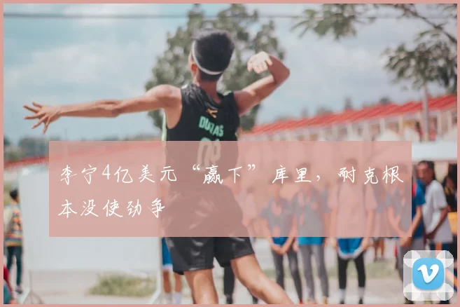 李宁4亿美元“赢下”库里,耐克根本没使劲争