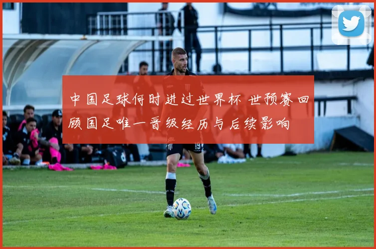 中国足球何时进过世界杯 世预赛回顾国足唯一晋级经历与后续影响